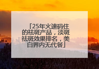 25年火速码住的祛斑产品，淡斑祛斑效果排名，美白界内无代餐